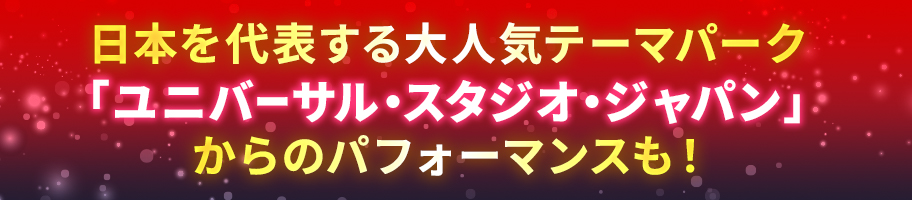 日本を代表する大人気テーマパーク「ユニバーサル・スタジオ・ジャパン」からのパフォーマンスも！