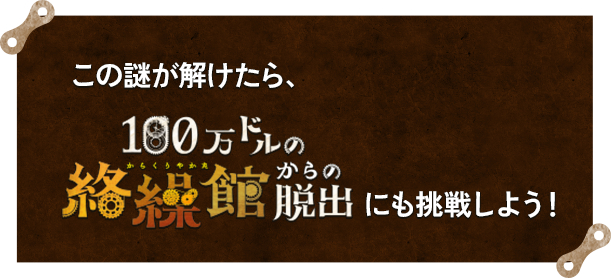 この謎が解けたら、『100万ドルの絡繰館（からくりやかた）からの脱出』にも挑戦しよう！