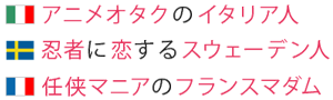 アニメオタクのイタリア人　忍者に恋するスウェーデン人　任侠マニアのフランスマダム