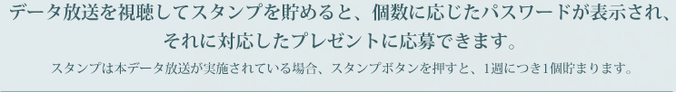 データ放送を視聴してスタンプを貯めると、個数に応じたパスワードが表示され、それに対応したプレゼントに応募できます。スタンプは本データ放送が実施されている場合、スタンプボタンを押すと、1週につき1個貯まります。